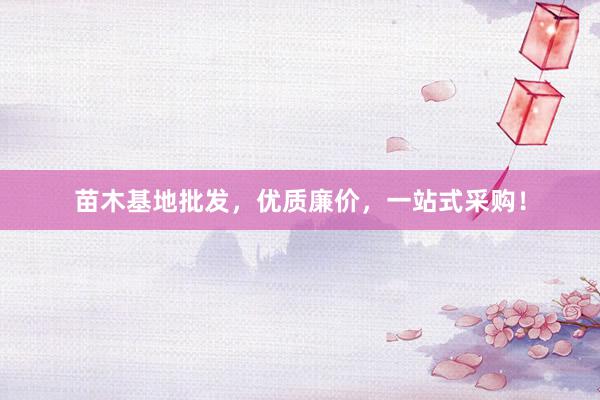 苗木基地批发，优质廉价，一站式采购！
